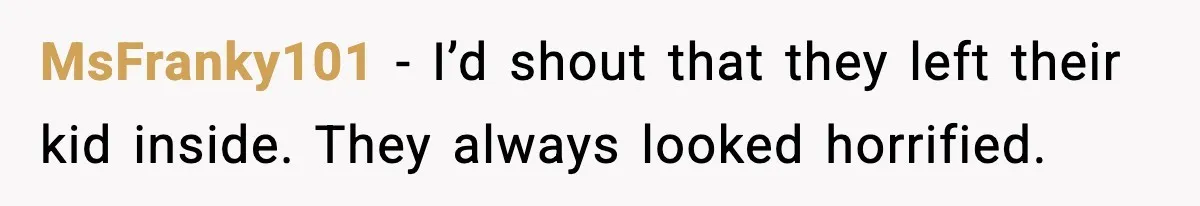 MsFranky101 - I’d shout that they left their kid inside. They always looked horrified.