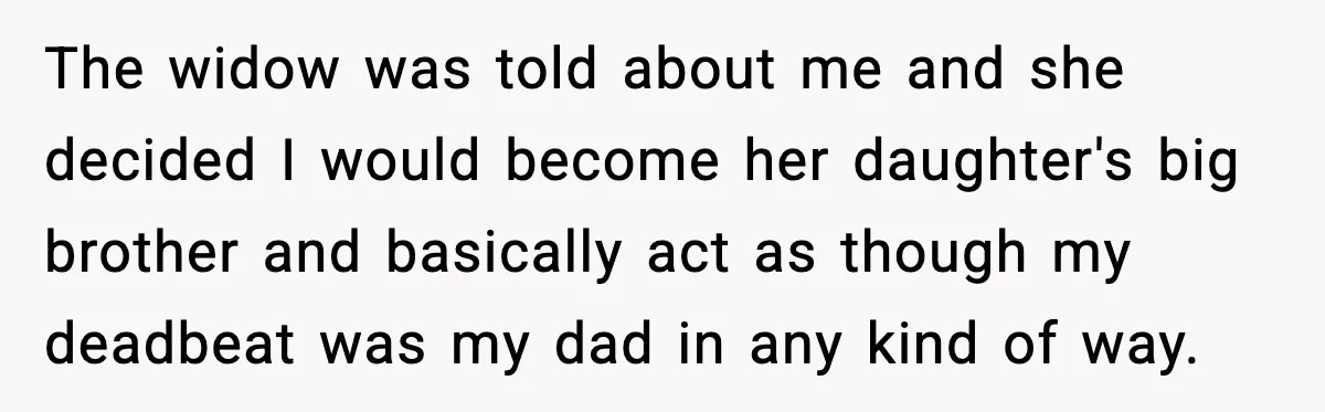 The widow was told about me and she decided I would become her daughter's big brother and basically act as though my deadbeat was my dad in any kind of...