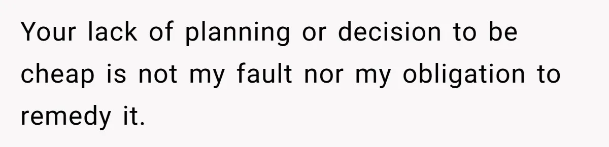 Your lack of planning or decision to be cheap is not my fault nor my obligation to remedy it.