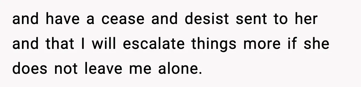 and have a cease and desist sent to her and that I will escalate things more if she does not leave me alone.