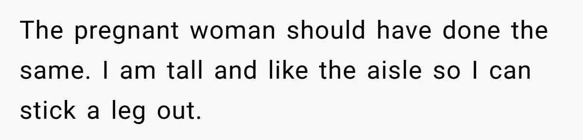 The pregnant woman should have done the same. I am tall and like the aisle so I can stick a leg out.