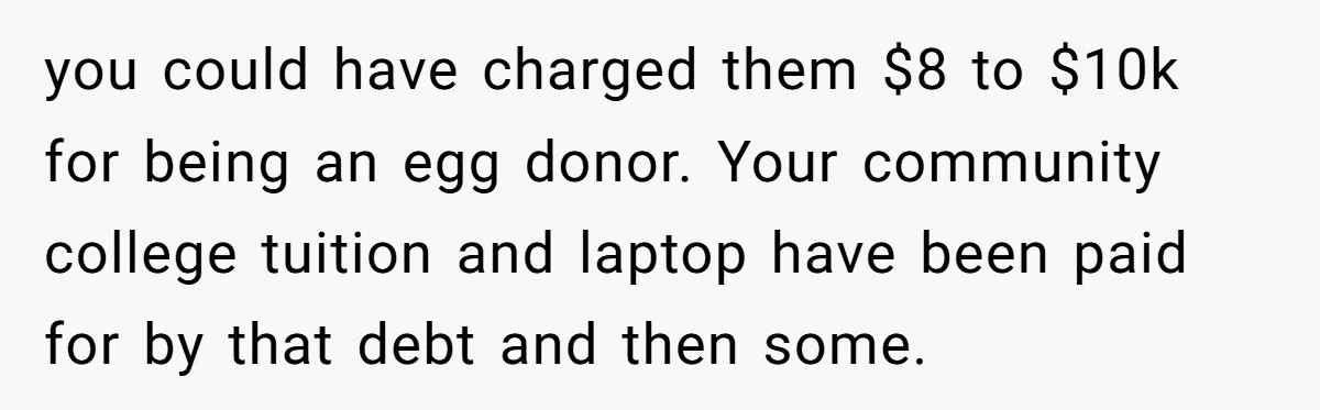 you could have charged them $8 to $10k for being an egg donor. Your community college tuition and laptop have been paid for by that debt and then some.