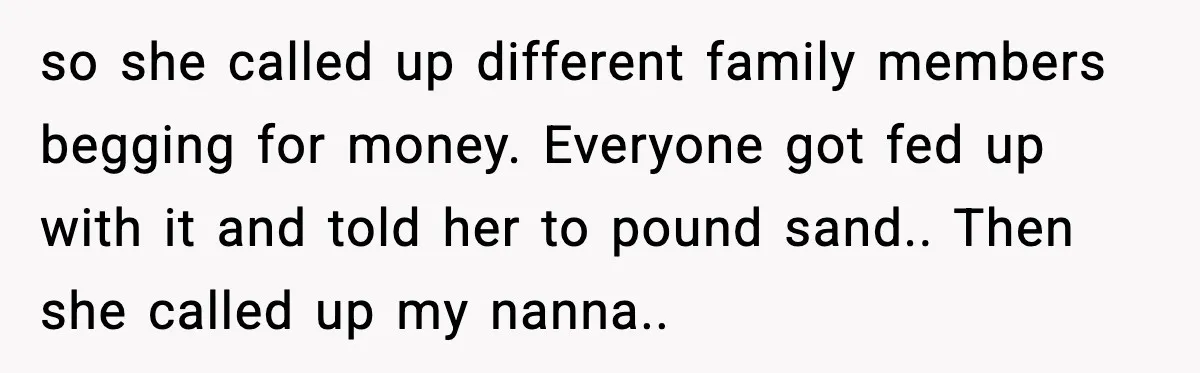 so she called up different family members begging for money. Everyone got fed up with it and told her to pound sand.. Then she called up my nanna..