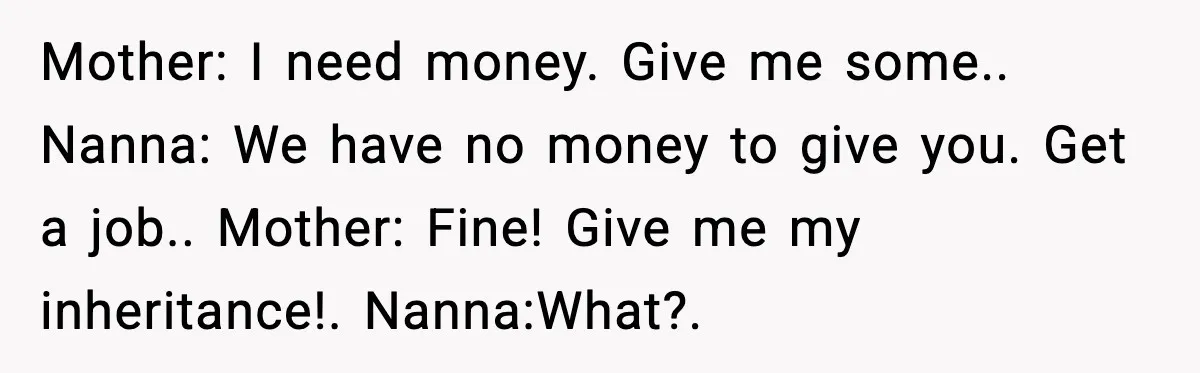 Mother: I need money. Give me some.. Nanna: We have no money to give you. Get a job.. Mother: Fine! Give me my inheritance!. Nanna:What?.
