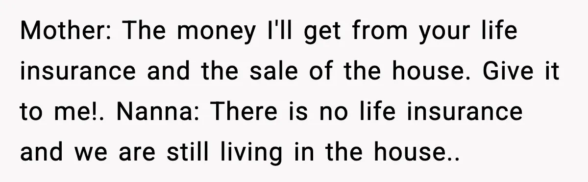 Mother: The money I'll get from your life insurance and the sale of the house. Give it to me!. Nanna: There is no life insurance and we are still living...