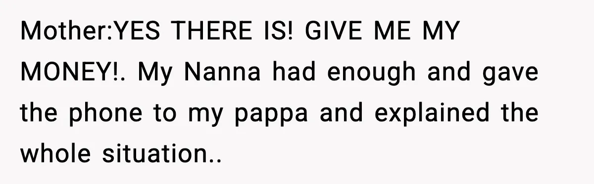 Mother:YES THERE IS! GIVE ME MY MONEY!. My Nanna had enough and gave the phone to my pappa and explained the whole situation..
