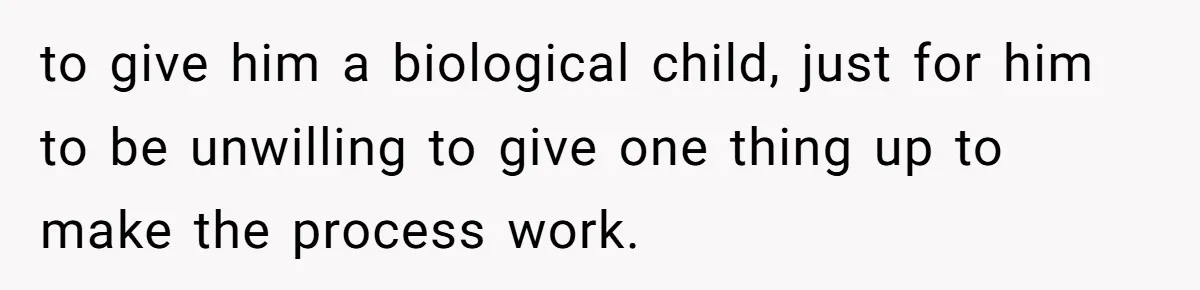 to give him a biological child, just for him to be unwilling to give one thing up to make the process work.