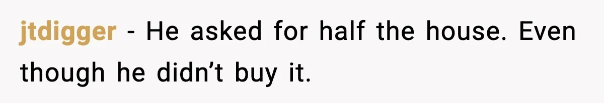 jtdigger - He asked for half the house. Even though he didn’t buy it.