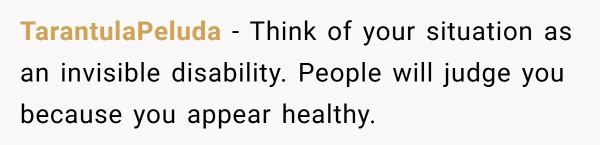 TarantulaPeluda − Think of your situation as an invisible disability. People will judge you because you appear healthy.