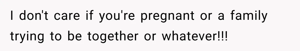 I don't care if you're pregnant or a family trying to be together or whatever!!!