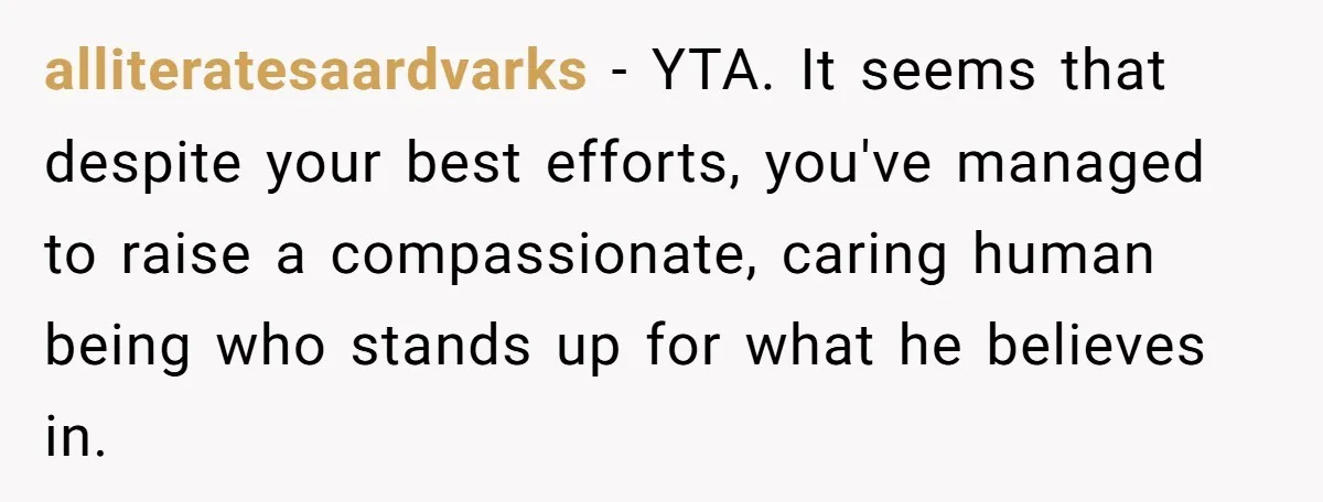 alliteratesaardvarks − YTA. It seems that despite your best efforts, you've managed to raise a compassionate, caring human being who stands up for what he believes in.