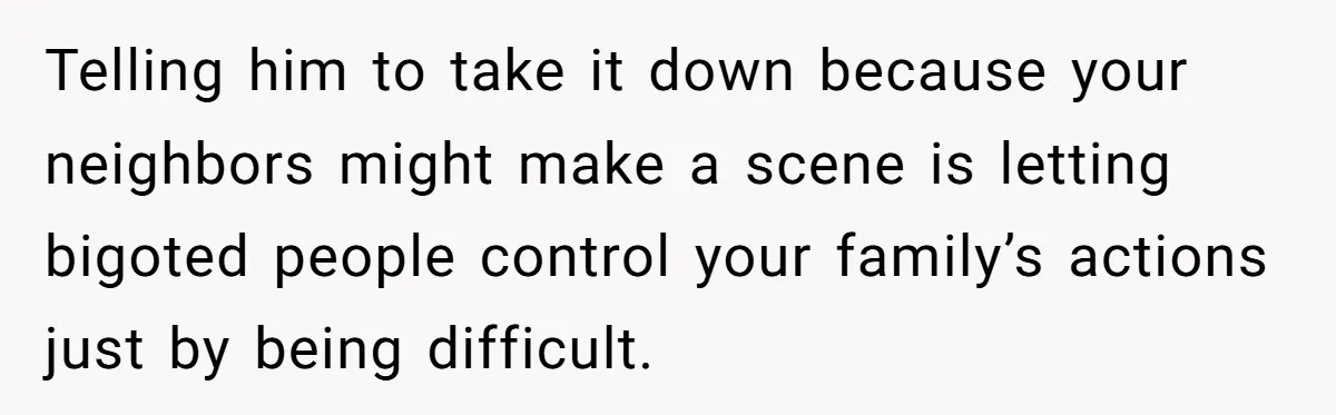 Telling him to take it down because your neighbors might make a scene is letting bigoted people control your family’s actions just by being difficult.