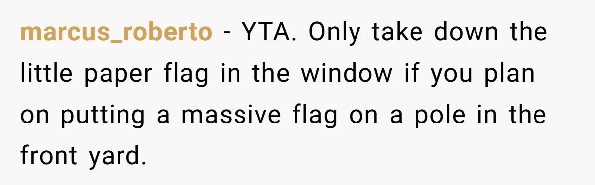 marcus_roberto − YTA. Only take down the little paper flag in the window if you plan on putting a massive flag on a pole in the front yard.