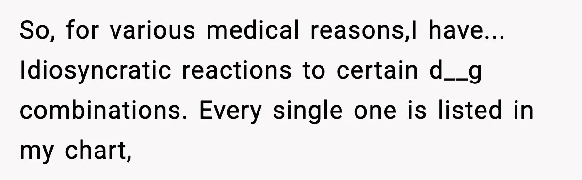 Doctor Ignores Patient Warning, Regrets It After Vomit Incident So, for various medical reasons,I have... Idiosyncratic reactions to certain d__g combinations. Every single one is listed in my chart,