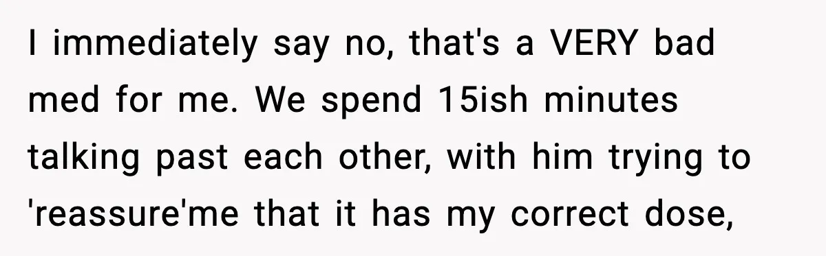 Doctor Ignores Patient Warning, Regrets It After Vomit Incident I immediately say no, that's a VERY bad med for me. We spend 15ish minutes talking past each other, with him trying to 'reassure'me that it has my correct dose,