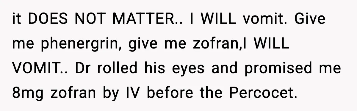 Doctor Ignores Patient Warning, Regrets It After Vomit Incident it DOES NOT MATTER.. I WILL vomit. Give me phenergrin, give me zofran,I WILL VOMIT.. Dr rolled his eyes and promised me 8mg zofran by IV before the Percocet.