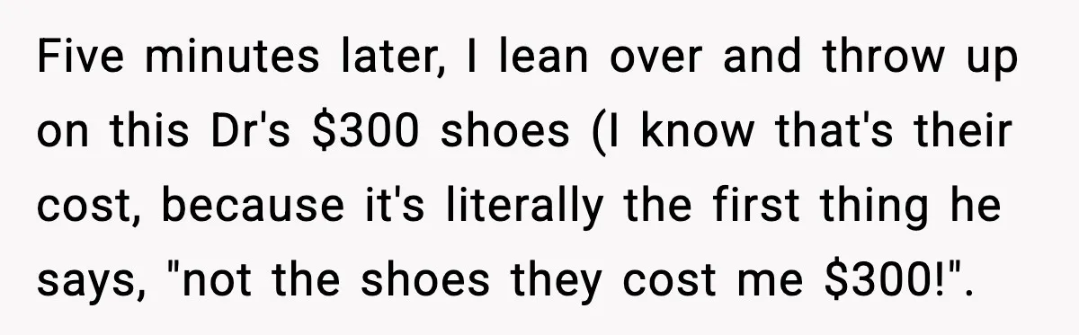 Doctor Ignores Patient Warning, Regrets It After Vomit Incident Five minutes later, I lean over and throw up on this Dr's $300 shoes (I know that's their cost, because it's literally the first thing he says, "not the shoes...