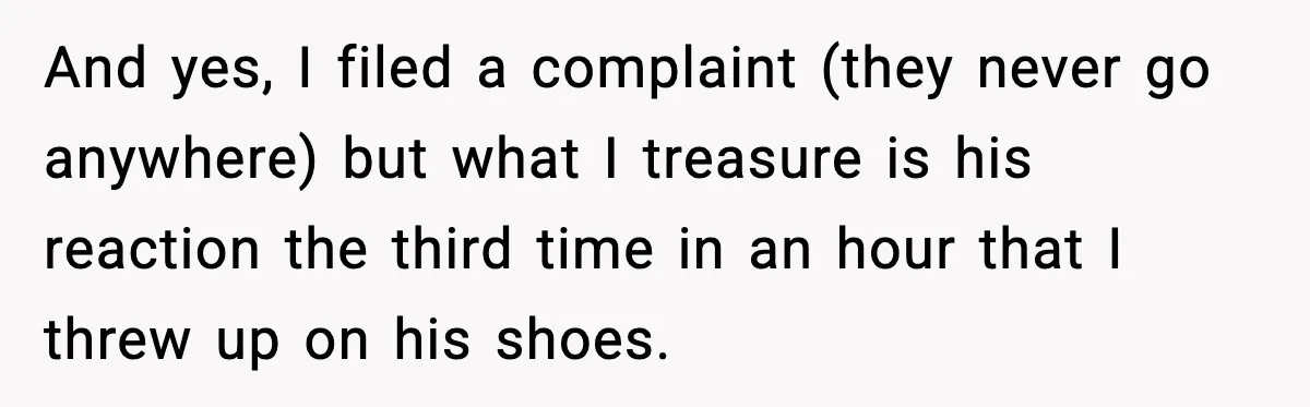 And yes, I filed a complaint (they never go anywhere) but what I treasure is his reaction the third time in an hour that I threw up on his shoes.