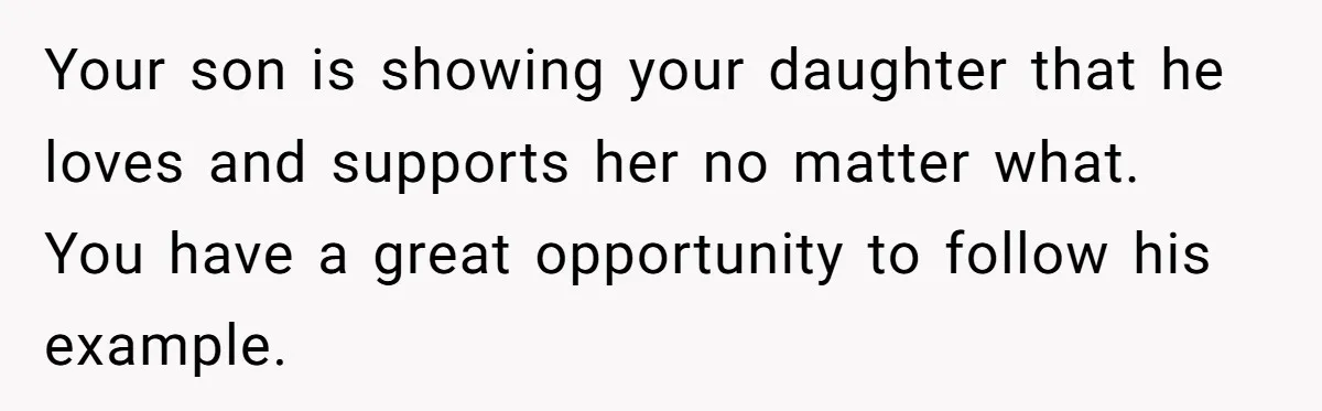 Your son is showing your daughter that he loves and supports her no matter what. You have a great opportunity to follow his example.