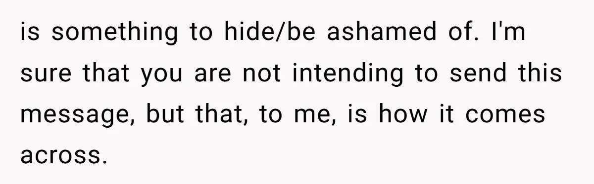 is something to hide/be ashamed of. I'm sure that you are not intending to send this message, but that, to me, is how it comes across.