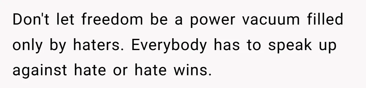 Don't let freedom be a power vacuum filled only by haters. Everybody has to speak up against hate or hate wins.