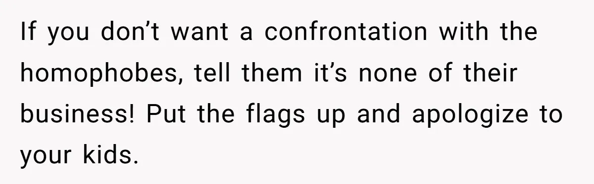 If you don’t want a confrontation with the homophobes, tell them it’s none of their business! Put the flags up and apologize to your kids.