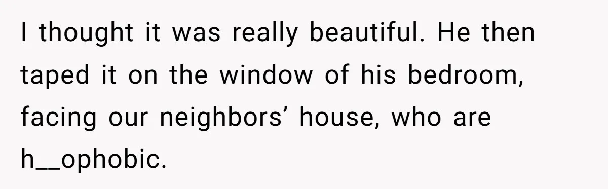 I thought it was really beautiful. He then taped it on the window of his bedroom, facing our neighbors’ house, who are h__ophobic.