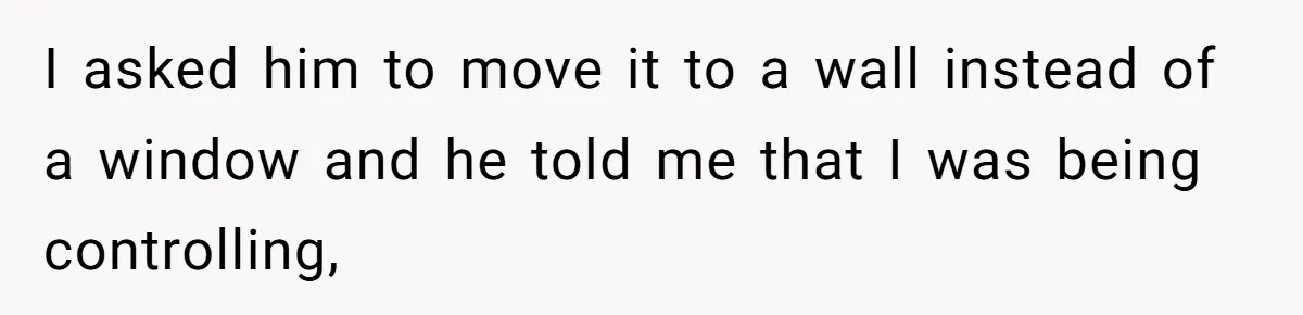 I asked him to move it to a wall instead of a window and he told me that I was being controlling,