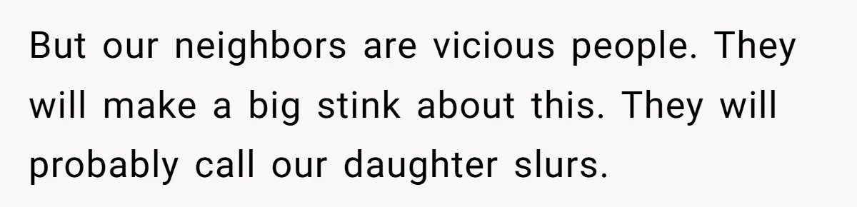 But our neighbors are vicious people. They will make a big stink about this. They will probably call our daughter slurs.
