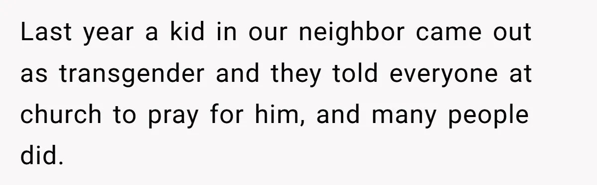 Last year a kid in our neighbor came out as transgender and they told everyone at church to pray for him, and many people did.