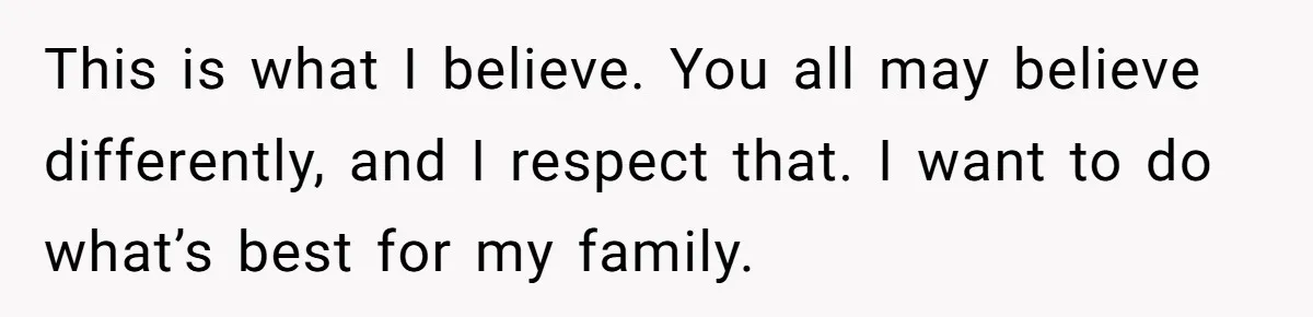 This is what I believe. You all may believe differently, and I respect that. I want to do what’s best for my family.