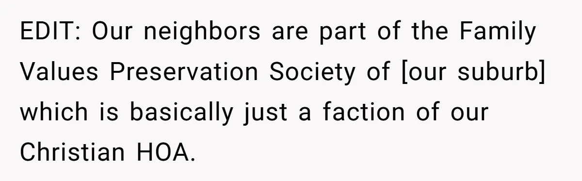 EDIT: Our neighbors are part of the Family Values Preservation Society of [our suburb] which is basically just a faction of our Christian HOA.