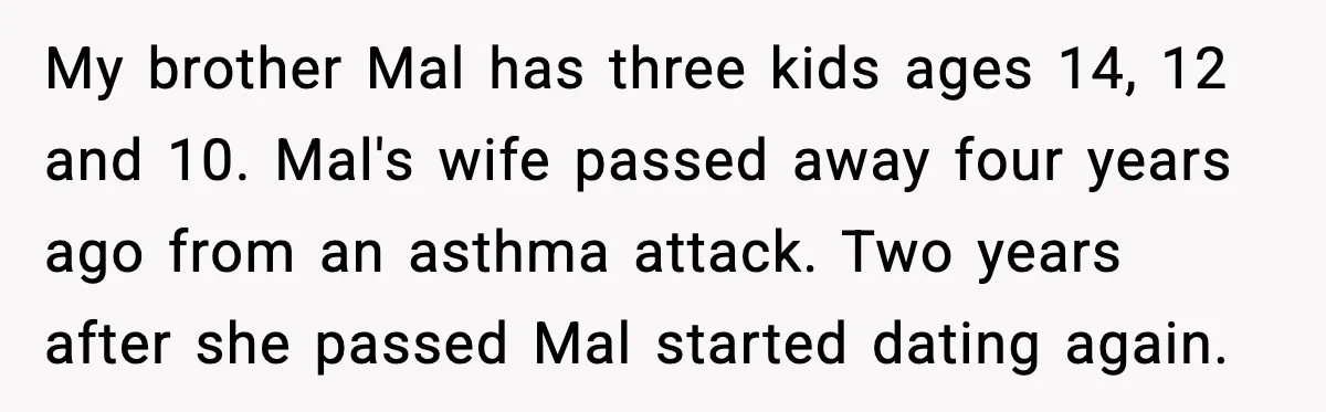 My brother Mal has three kids ages 14, 12 and 10. Mal's wife passed away four years ago from an asthma attack. Two years after she passed Mal started dating...