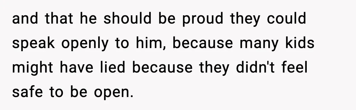 and that he should be proud they could speak openly to him, because many kids might have lied because they didn't feel safe to be open.