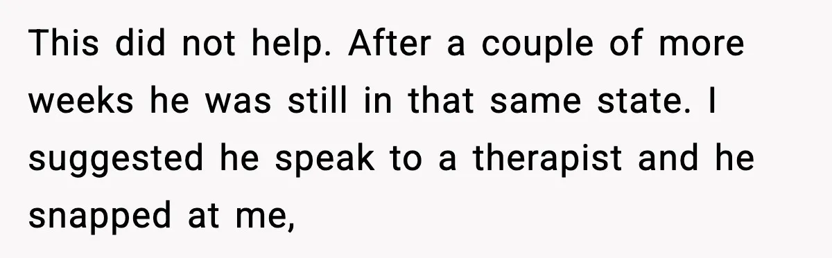 This did not help. After a couple of more weeks he was still in that same state. I suggested he speak to a therapist and he snapped at me,