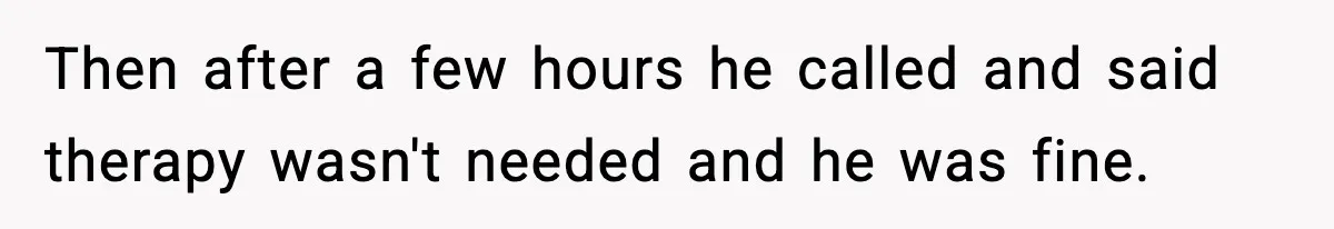 Then after a few hours he called and said therapy wasn't needed and he was fine.
