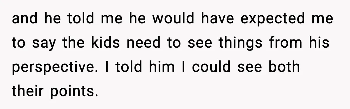 and he told me he would have expected me to say the kids need to see things from his perspective. I told him I could see both their points.