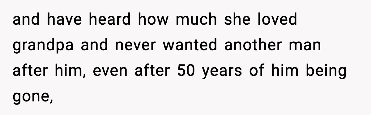and have heard how much she loved grandpa and never wanted another man after him, even after 50 years of him being gone,