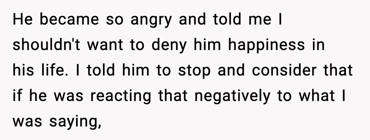 He became so angry and told me I shouldn't want to deny him happiness in his life. I told him to stop and consider that if he was reacting that...