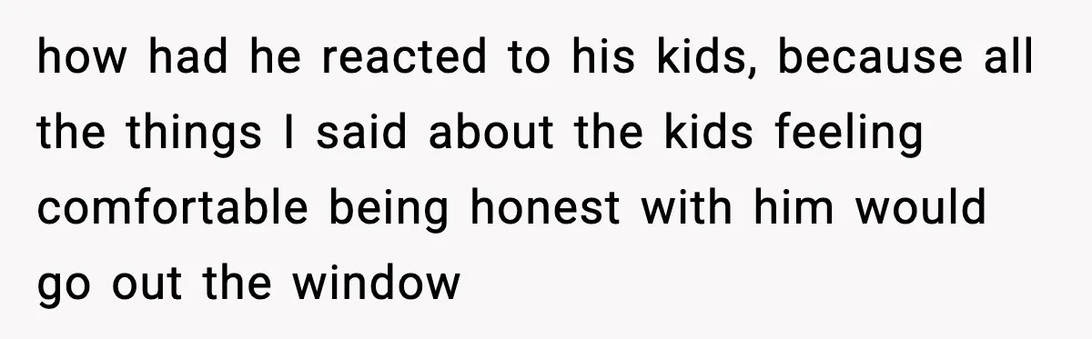 how had he reacted to his kids, because all the things I said about the kids feeling comfortable being honest with him would go out the window