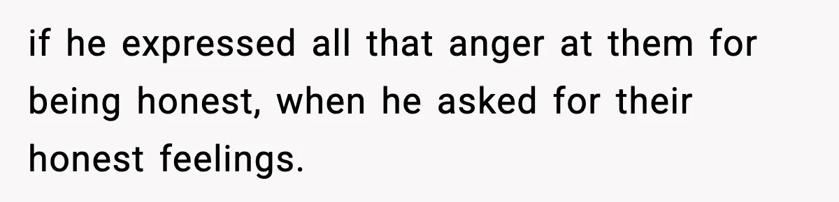 if he expressed all that anger at them for being honest, when he asked for their honest feelings.