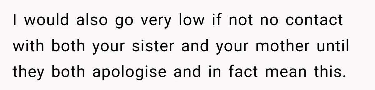 I would also go very low if not no contact with both your sister and your mother until they both apologise and in fact mean this.