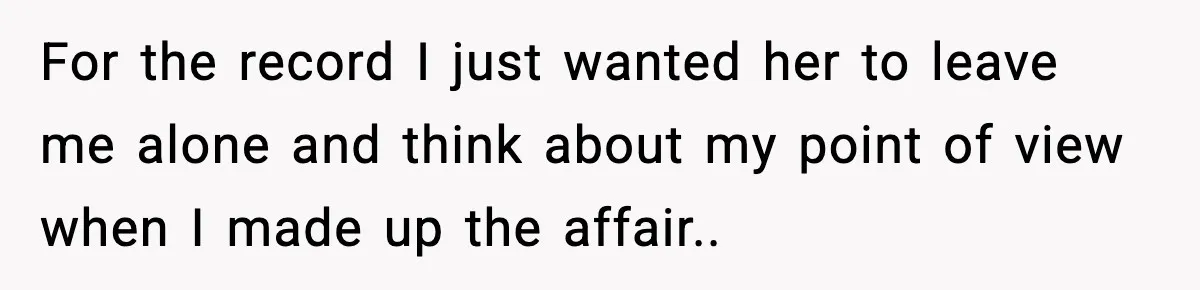For the record I just wanted her to leave me alone and think about my point of view when I made up the affair..