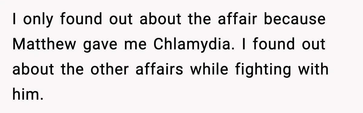 I only found out about the affair because Matthew gave me Chlamydia. I found out about the other affairs while fighting with him.