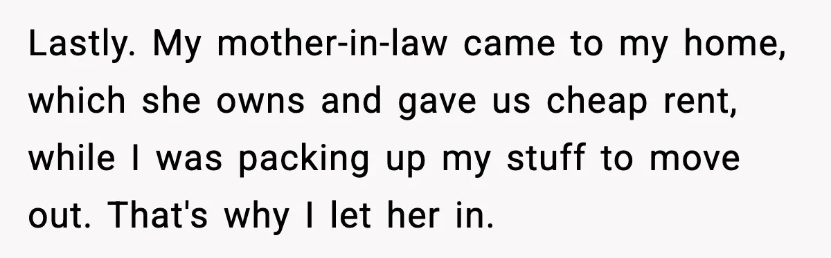 Lastly. My mother-in-law came to my home, which she owns and gave us cheap rent, while I was packing up my stuff to move out. That's why I let her...