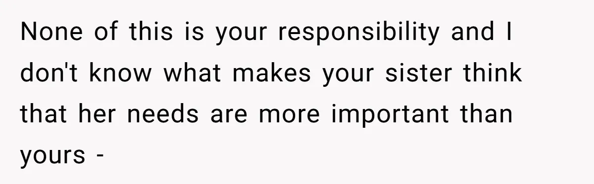 None of this is your responsibility and I don't know what makes your sister think that her needs are more important than yours -