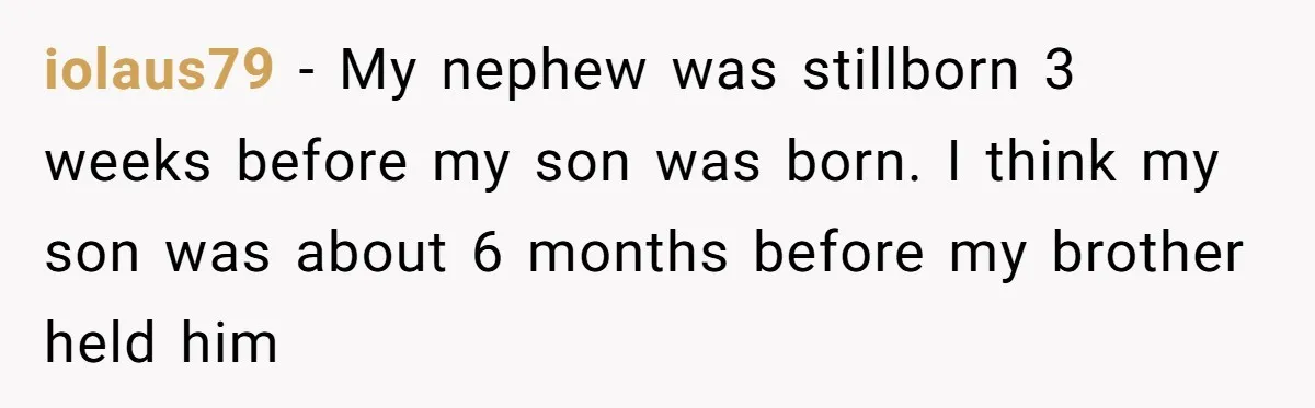 iolaus79 − My nephew was stillborn 3 weeks before my son was born. I think my son was about 6 months before my brother held him