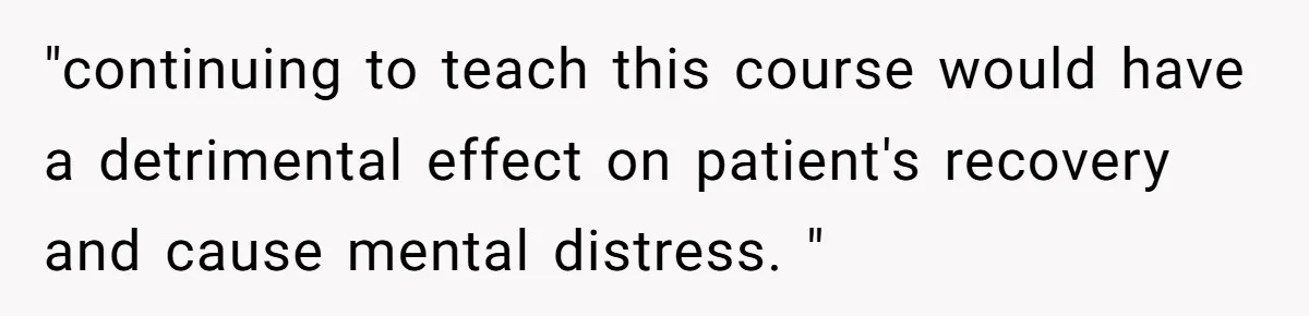 "continuing to teach this course would have a detrimental effect on patient's recovery and cause mental distress. "