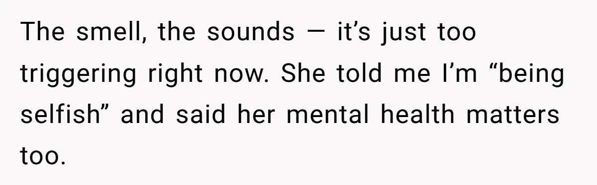 The smell, the sounds — it’s just too triggering right now. She told me I’m “being selfish” and said her mental health matters too.