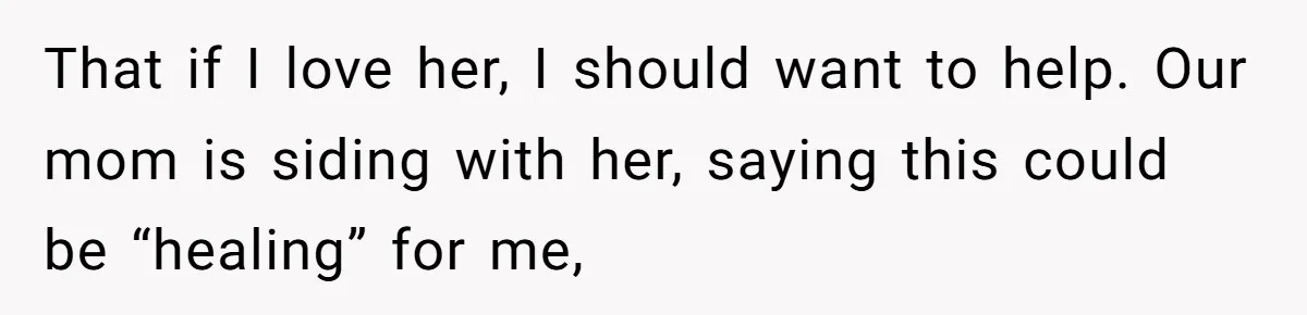 That if I love her, I should want to help. Our mom is siding with her, saying this could be “healing” for me,